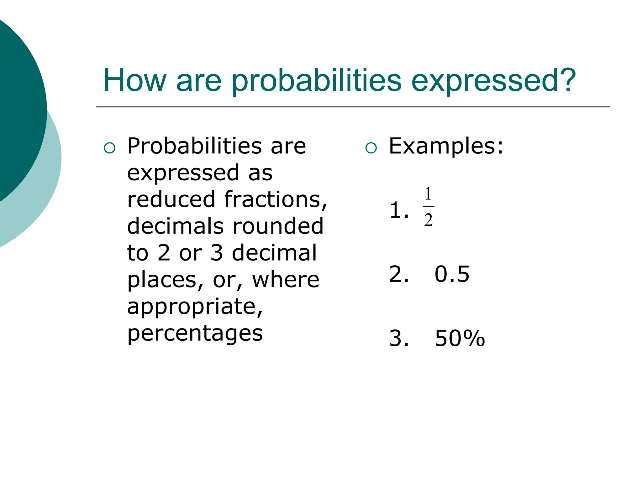 How are probabilities expressed?
 Probabilities are
expressed as
reduced fractions,
decimals rounded
to 2 or 3 decimal
places, or, where
appropriate,
percentages
 Examples:
1.
2. 0.5
3. 50%
2
1
 