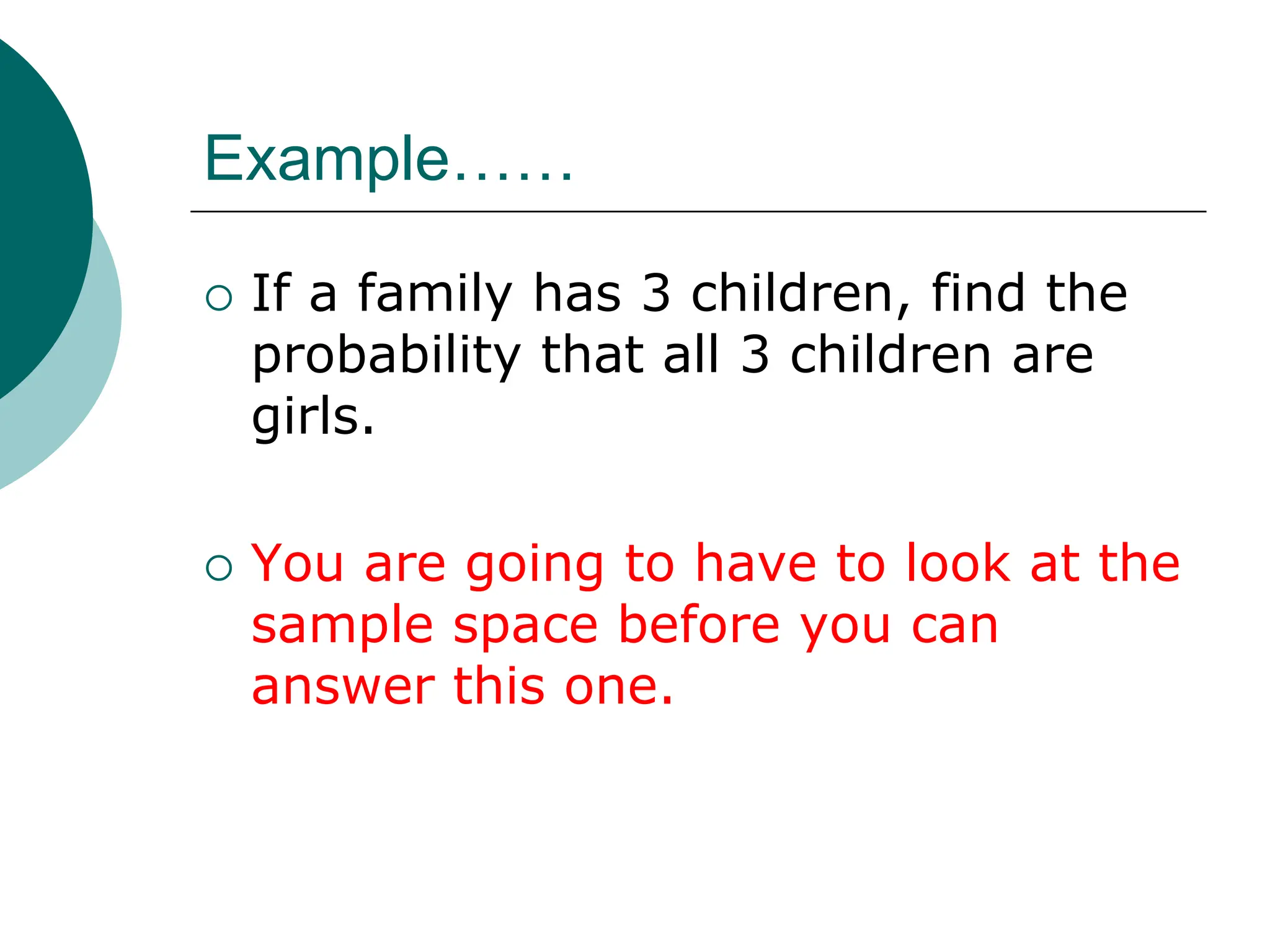 Example……
 If a family has 3 children, find the
probability that all 3 children are
girls.
 You are going to have to look at the
sample space before you can
answer this one.
 