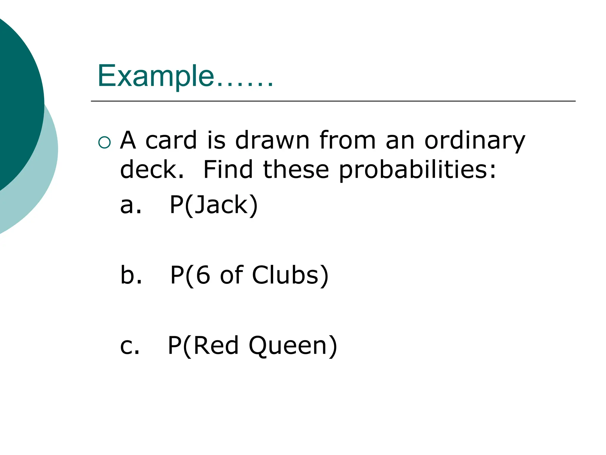 Example……
 A card is drawn from an ordinary
deck. Find these probabilities:
a. P(Jack)
b. P(6 of Clubs)
c. P(Red Queen)
 