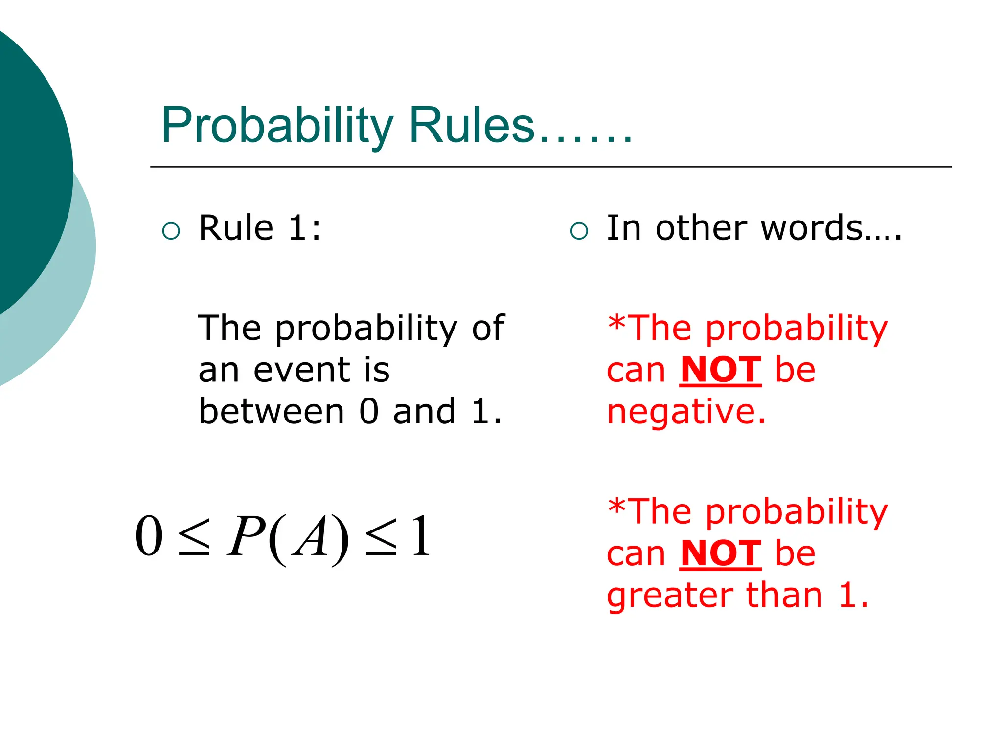 Probability Rules……
 Rule 1:
The probability of
an event is
between 0 and 1.
 In other words….
*The probability
can NOT be
negative.
*The probability
can NOT be
greater than 1.
1
)
(
0 
 A
P
 