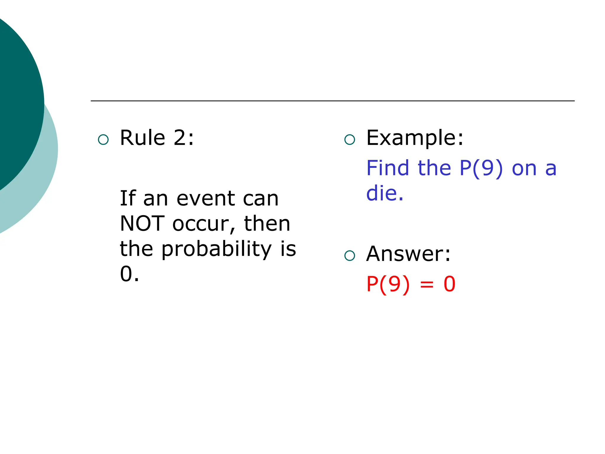  Rule 2:
If an event can
NOT occur, then
the probability is
0.
 Example:
Find the P(9) on a
die.
 Answer:
P(9) = 0
 