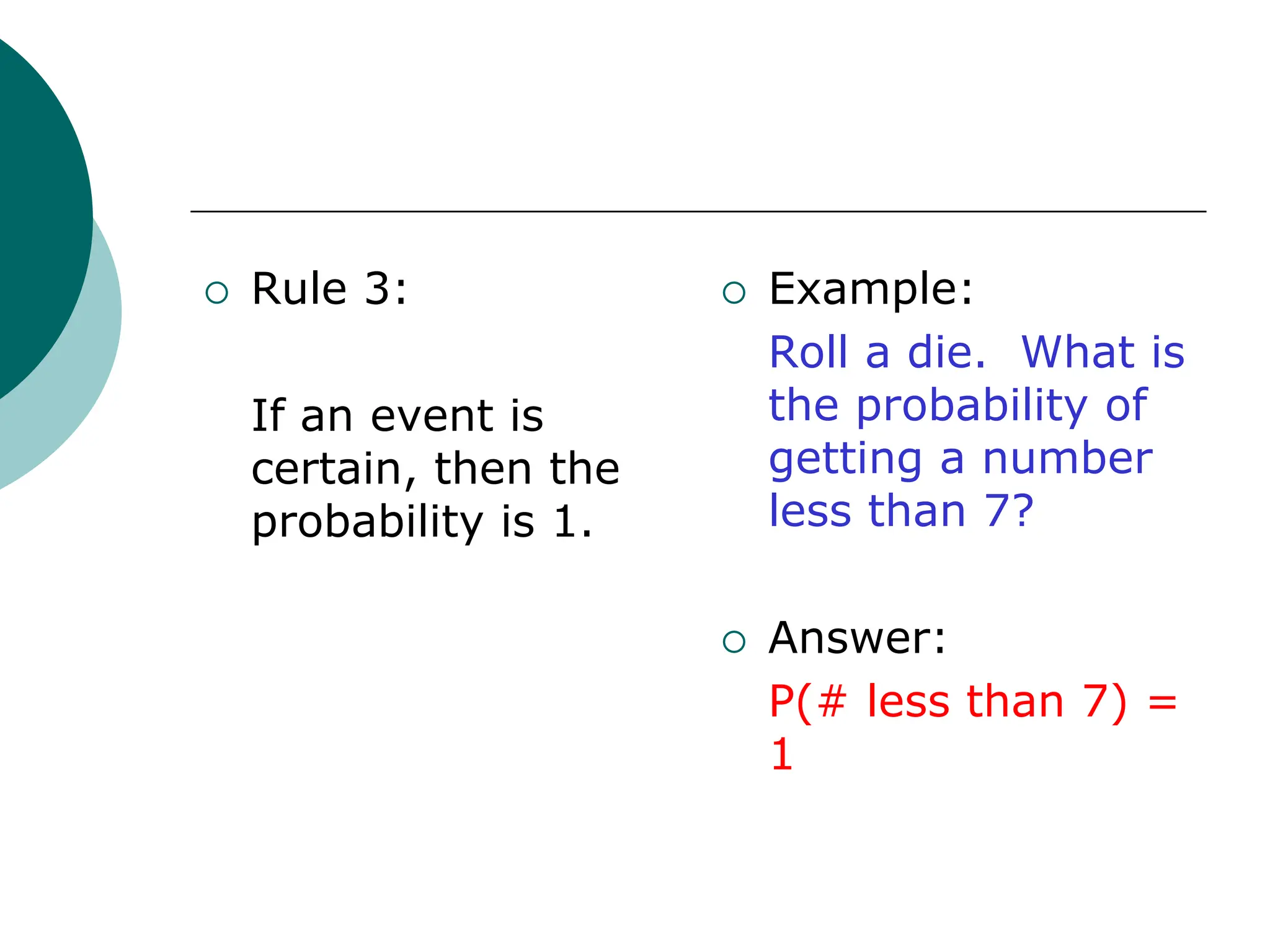  Rule 3:
If an event is
certain, then the
probability is 1.
 Example:
Roll a die. What is
the probability of
getting a number
less than 7?
 Answer:
P(# less than 7) =
1
 