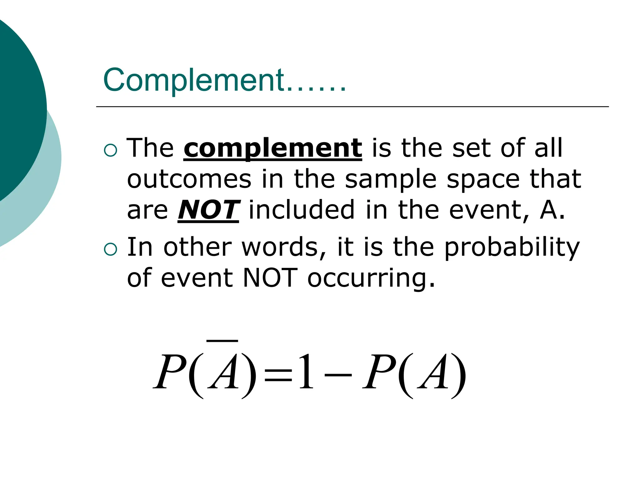 Complement……
 The complement is the set of all
outcomes in the sample space that
are NOT included in the event, A.
 In other words, it is the probability
of event NOT occurring.
)
(
1
)
( A
P
A
P 

 