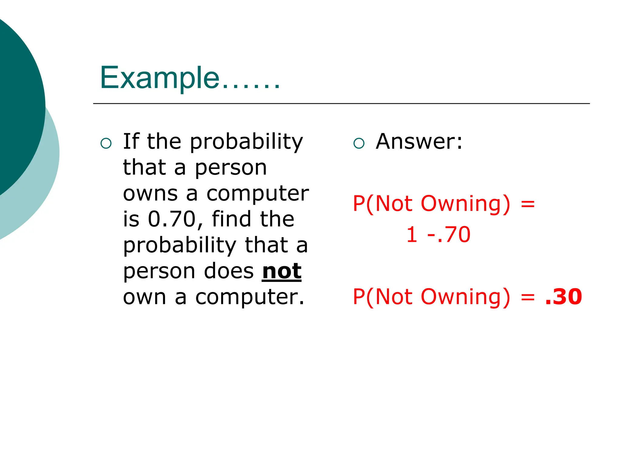 Example……
 If the probability
that a person
owns a computer
is 0.70, find the
probability that a
person does not
own a computer.
 Answer:
P(Not Owning) =
1 -.70
P(Not Owning) = .30
 