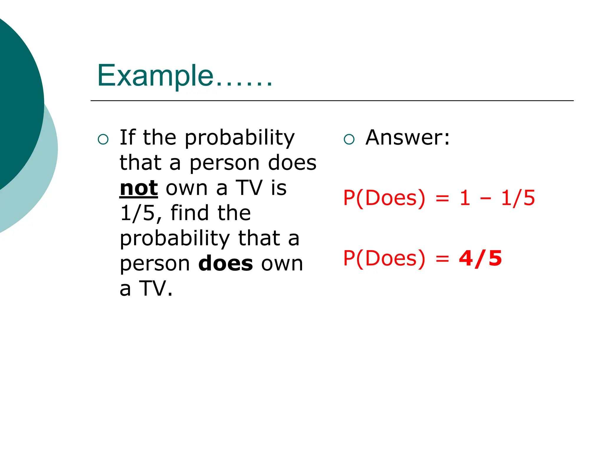 Example……
 If the probability
that a person does
not own a TV is
1/5, find the
probability that a
person does own
a TV.
 Answer:
P(Does) = 1 – 1/5
P(Does) = 4/5
 