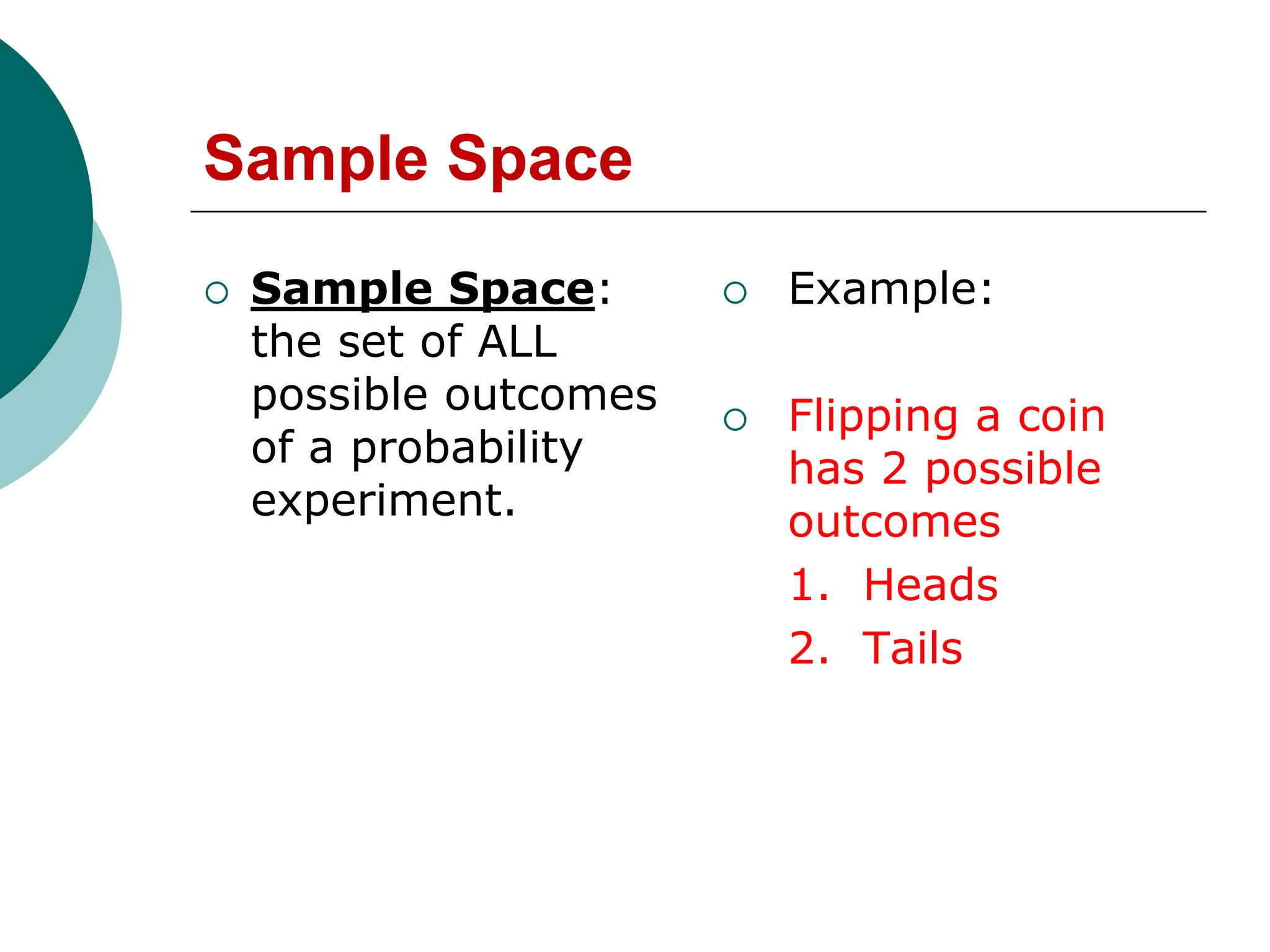 Sample Space
 Sample Space:
the set of ALL
possible outcomes
of a probability
experiment.
 Example:
 Flipping a coin
has 2 possible
outcomes
1. Heads
2. Tails
 