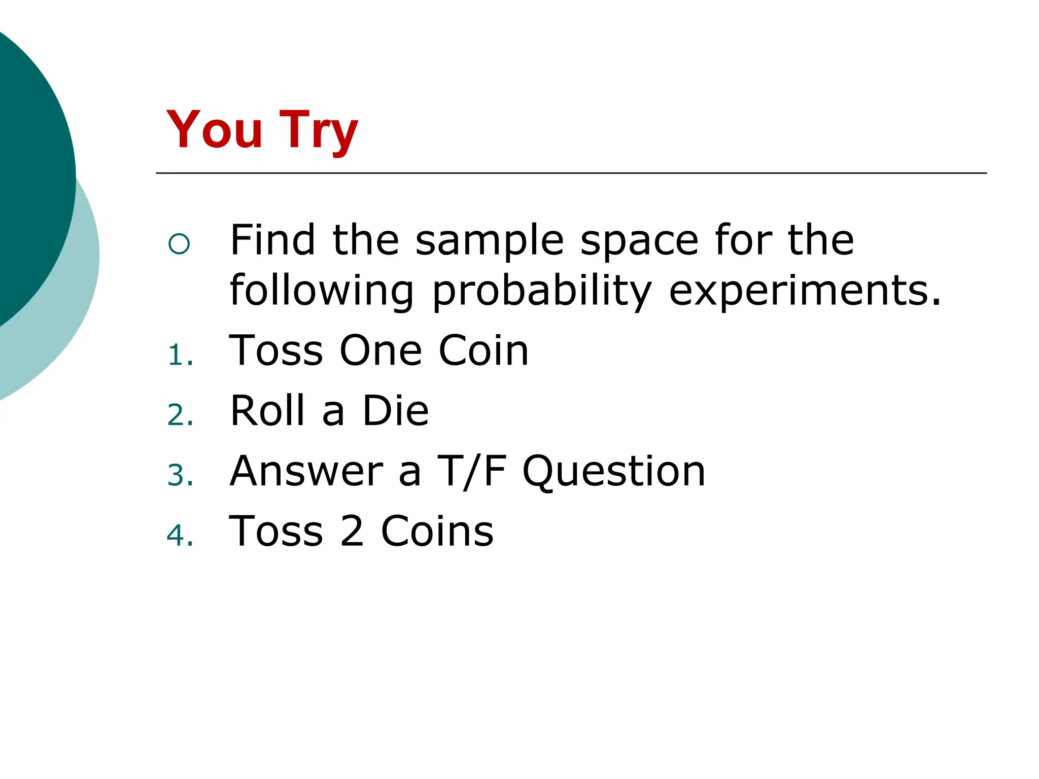 You Try
 Find the sample space for the
following probability experiments.
1. Toss One Coin
2. Roll a Die
3. Answer a T/F Question
4. Toss 2 Coins
 