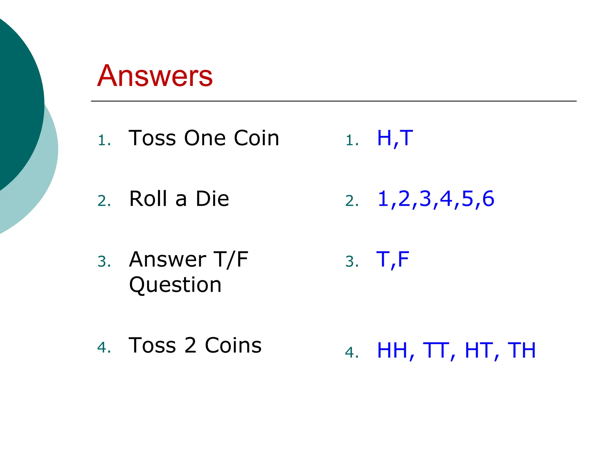 Answers
1. Toss One Coin
2. Roll a Die
3. Answer T/F
Question
4. Toss 2 Coins
1. H,T
2. 1,2,3,4,5,6
3. T,F
4. HH, TT, HT, TH
 