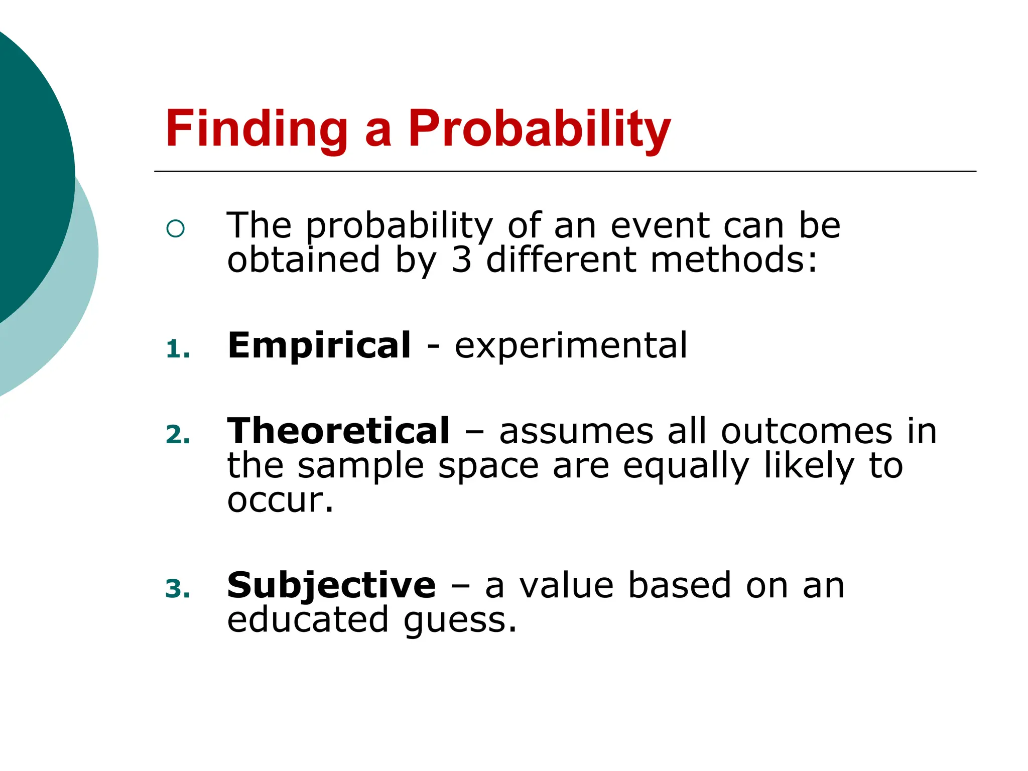 Finding a Probability
 The probability of an event can be
obtained by 3 different methods:
1. Empirical - experimental
2. Theoretical – assumes all outcomes in
the sample space are equally likely to
occur.
3. Subjective – a value based on an
educated guess.
 