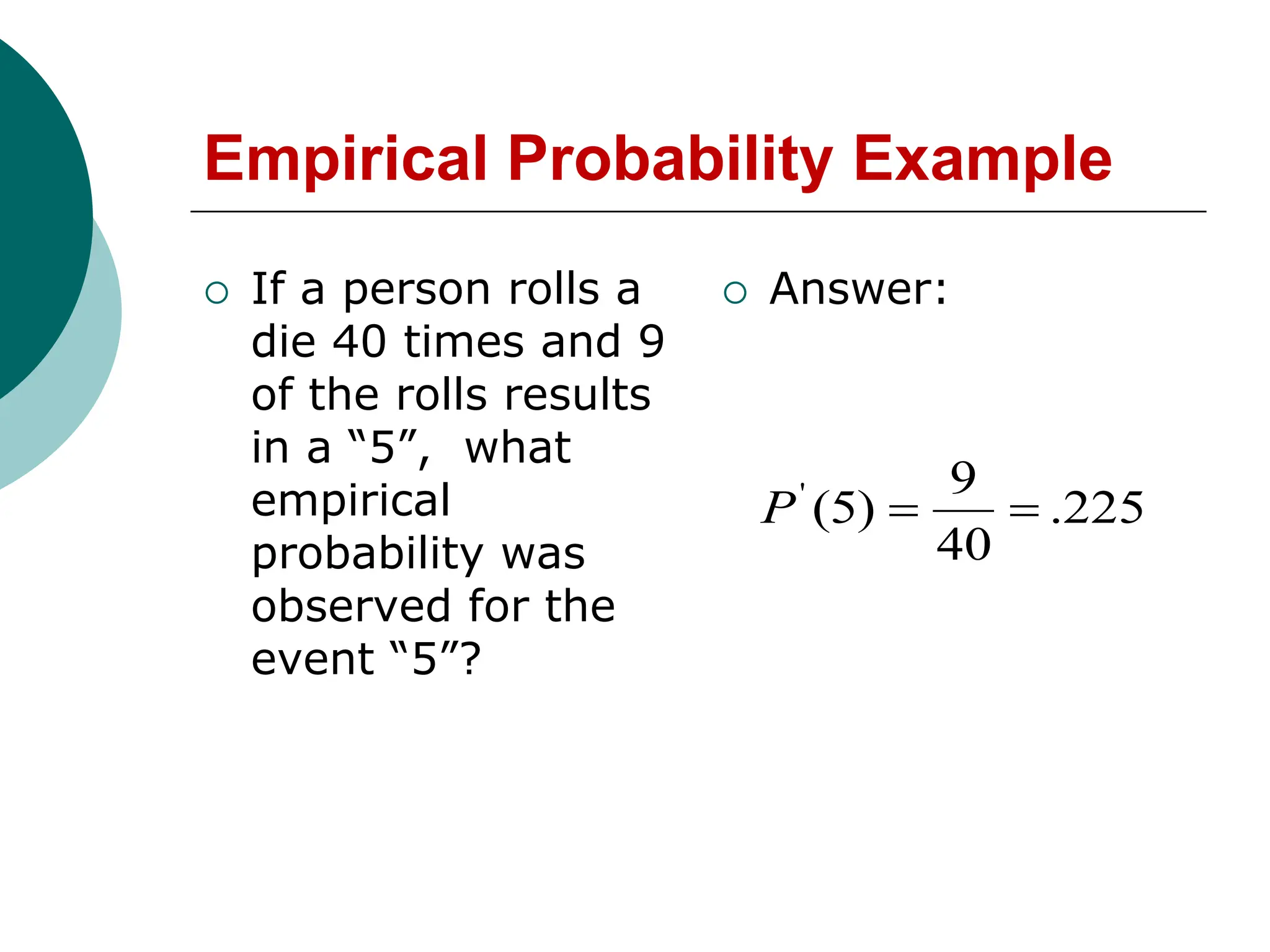 Empirical Probability Example
 If a person rolls a
die 40 times and 9
of the rolls results
in a “5”, what
empirical
probability was
observed for the
event “5”?
 Answer:
225
.
40
9
)
5
(
'


P
 