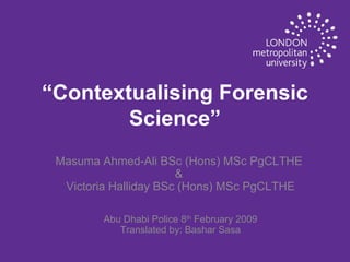 “ Contextualising Forensic Science” Masuma Ahmed-Ali BSc (Hons) MSc PgCLTHE  &  Victoria Halliday BSc (Hons) MSc PgCLTHE Abu Dhabi Police 8 th  February 2009 Translated by: Bashar Sasa 