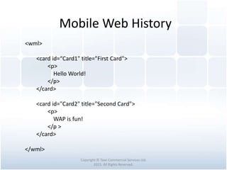 Mobile Web History
Copyright © Tawi Commercial Services Ltd.
2015. All Rights Reserved.
<wml>
<card id=“Card1" title="First Card">
<p>
Hello World!
</p>
</card>
<card id="Card2" title="Second Card">
<p>
WAP is fun!
</p >
</card>
</wml>
 