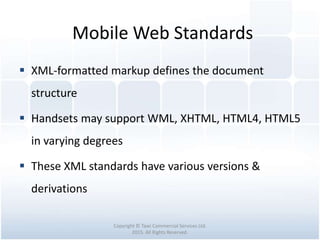 Mobile Web Standards
Copyright © Tawi Commercial Services Ltd.
2015. All Rights Reserved.
 XML-formatted markup defines the document
structure
 Handsets may support WML, XHTML, HTML4, HTML5
in varying degrees
 These XML standards have various versions &
derivations
 