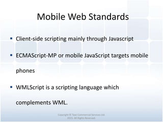 Mobile Web Standards
Copyright © Tawi Commercial Services Ltd.
2015. All Rights Reserved.
 Client-side scripting mainly through Javascript
 ECMAScript-MP or mobile JavaScript targets mobile
phones
 WMLScript is a scripting language which
complements WML.
 