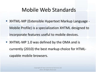 Mobile Web Standards
Copyright © Tawi Commercial Services Ltd.
2015. All Rights Reserved.
 XHTML-MP (Extensible Hypertext Markup Language -
Mobile Profile) is a specialization XHTML designed to
incorporate features useful to mobile devices.
 XHTML-MP 1.0 was defined by the OMA and is
currently (2010) the best markup choice for HTML-
capable mobile browsers.
 