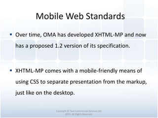 Mobile Web Standards
Copyright © Tawi Commercial Services Ltd.
2015. All Rights Reserved.
 Over time, OMA has developed XHTML-MP and now
has a proposed 1.2 version of its specification.
 XHTML-MP comes with a mobile-friendly means of
using CSS to separate presentation from the markup,
just like on the desktop.
 