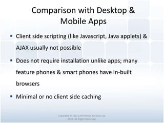 Comparison with Desktop &
Mobile Apps
Copyright © Tawi Commercial Services Ltd.
2015. All Rights Reserved.
 Client side scripting (like Javascript, Java applets) &
AJAX usually not possible
 Does not require installation unlike apps; many
feature phones & smart phones have in-built
browsers
 Minimal or no client side caching
 
