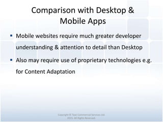 Comparison with Desktop &
Mobile Apps
Copyright © Tawi Commercial Services Ltd.
2015. All Rights Reserved.
 Mobile websites require much greater developer
understanding & attention to detail than Desktop
 Also may require use of proprietary technologies e.g.
for Content Adaptation
 
