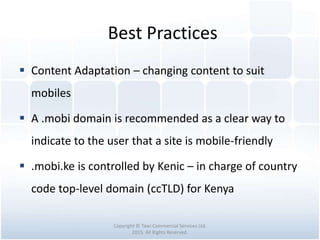 Best Practices
Copyright © Tawi Commercial Services Ltd.
2015. All Rights Reserved.
 Content Adaptation – changing content to suit
mobiles
 A .mobi domain is recommended as a clear way to
indicate to the user that a site is mobile-friendly
 .mobi.ke is controlled by Kenic – in charge of country
code top-level domain (ccTLD) for Kenya
 