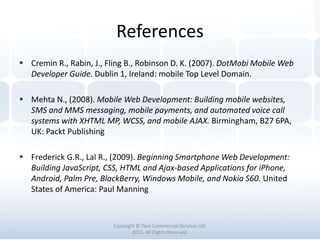 References
Copyright © Tawi Commercial Services Ltd.
2015. All Rights Reserved.
 Cremin R., Rabin, J., Fling B., Robinson D. K. (2007). DotMobi Mobile Web
Developer Guide. Dublin 1, Ireland: mobile Top Level Domain.
 Mehta N., (2008). Mobile Web Development: Building mobile websites,
SMS and MMS messaging, mobile payments, and automated voice call
systems with XHTML MP, WCSS, and mobile AJAX. Birmingham, B27 6PA,
UK: Packt Publishing
 Frederick G.R., Lal R., (2009). Beginning Smartphone Web Development:
Building JavaScript, CSS, HTML and Ajax-based Applications for iPhone,
Android, Palm Pre, BlackBerry, Windows Mobile, and Nokia S60. United
States of America: Paul Manning
 