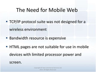 The Need for Mobile Web
Copyright © Tawi Commercial Services Ltd.
2015. All Rights Reserved.
 TCP/IP protocol suite was not designed for a
wireless environment
 Bandwidth resource is expensive
 HTML pages are not suitable for use in mobile
devices with limited processor power and
screen.
 