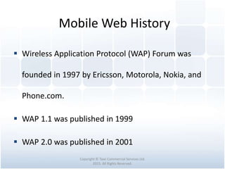 Mobile Web History
Copyright © Tawi Commercial Services Ltd.
2015. All Rights Reserved.
 Wireless Application Protocol (WAP) Forum was
founded in 1997 by Ericsson, Motorola, Nokia, and
Phone.com.
 WAP 1.1 was published in 1999
 WAP 2.0 was published in 2001
 