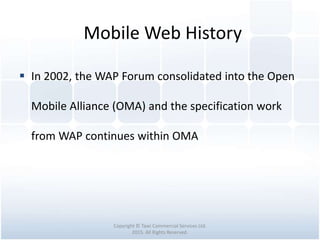 Mobile Web History
Copyright © Tawi Commercial Services Ltd.
2015. All Rights Reserved.
 In 2002, the WAP Forum consolidated into the Open
Mobile Alliance (OMA) and the specification work
from WAP continues within OMA
 