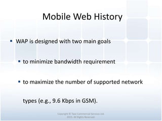 Mobile Web History
Copyright © Tawi Commercial Services Ltd.
2015. All Rights Reserved.
 WAP is designed with two main goals
 to minimize bandwidth requirement
 to maximize the number of supported network
types (e.g., 9.6 Kbps in GSM).
 