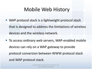 Mobile Web History
Copyright © Tawi Commercial Services Ltd.
2015. All Rights Reserved.
 WAP protocol stack is a lightweight protocol stack
that is designed to address the limitations of wireless
devices and the wireless network.
 To access ordinary web servers, WAP-enabled mobile
devices can rely on a WAP gateway to provide
protocol conversion between WWW protocol stack
and WAP protocol stack.
 