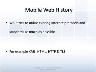 Mobile Web History
Copyright © Tawi Commercial Services Ltd.
2015. All Rights Reserved.
 WAP tries to utilize existing Internet protocols and
standards as much as possible
 For example XML, HTML, HTTP & TLS
 