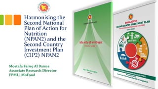 Harmonising the
Second National
Plan of Action for
Nutrition
(NPAN2) and the
Second Country
Investment Plan
(CIP2) NPAN2
Mostafa Faruq Al Banna
Associate Research Director
FPMU, MoFood
 