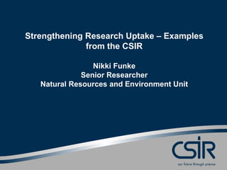 Strengthening Research Uptake – Examples
from the CSIR
Nikki Funke
Senior Researcher
Natural Resources and Environment Unit
 