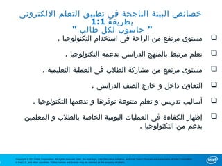 ‫خصائص البيئة الناجحة فى تطبيق التعلم اللكترونى‬
                         ‫بطريقة 1:1‬
                    ‫" حاسوب لكل طالب "‬
                                           ‫مستوى مرتفع من الراحة فى استخدام التكنولوجيا .‬                                                                                     ‫‪‬‬

                                                  ‫تعلم مرتبط بالمنهج الدراسى تدعمه التكنولوجيا .‬                                                                              ‫‪‬‬

                             ‫مستوى مرتفع من مشاركة الطلب فى العملية التعليمية .‬                                                                                               ‫‪‬‬

                                                                           ‫التعاون داخل و خارج الصف الدراسى .‬                                                                 ‫‪‬‬

                    ‫أساليب تدريس و تعلم متنوعة توفرها و تدعمها التكنولوجيا .‬                                                                                                  ‫‪‬‬

            ‫إظهار الكفاءة فى العمليات اليومية الخاصة بالطلب و المعلمين‬                                                                                                        ‫‪‬‬
                                                  ‫بدعم من التكنولوجيا .‬



    ‫‪Copyright © 2011 Intel Corporation. All rights reserved. Intel, the Intel logo, Intel Education Initiative, and Intel Teach Program are trademarks of Intel Corporation‬‬
‫0‬   ‫.‪in the U.S. and other countries. *Other names and brands may be claimed as the property of others‬‬
 