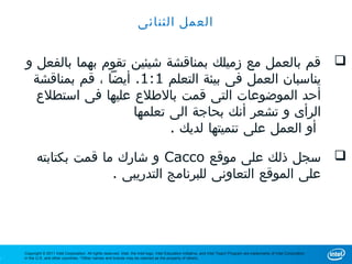 ‫العمل الثنائى‬


    ‫‪ ‬قم بالعمل مع زميلك بمناقشة شيئين تقوم بهما بالفعل و‬
     ‫يناسبان العمل فى بيئة التعلم 1:1. أيضا ، قم بمناقشة‬
      ‫أحد الموضوعات التى قمت بالطلع عليها فى استطلع‬
                       ‫الرأى و تشعر أنك بحاجة الى تعلمها‬
                              ‫أو العمل على تنميتها لديك .‬

           ‫‪ ‬سجل ذلك على موقع ‪ Cacco‬و شارك ما قمت بكتابته‬
                         ‫على الموقع التعاونى للبرنامج التدريبى .‬




    ‫‪Copyright © 2011 Intel Corporation. All rights reserved. Intel, the Intel logo, Intel Education Initiative, and Intel Teach Program are trademarks of Intel Corporation‬‬
‫1‬   ‫.‪in the U.S. and other countries. *Other names and brands may be claimed as the property of others‬‬
 