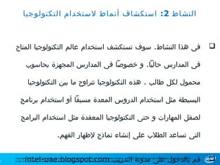 ‫النشاط 2: استكشاف أنماط لستخدام التكنولوجيا‬



    ‫فى هذا النشاط. سوف تستكشف استخدام عالم التكنولوجيا المتاح‬                                                                                                                 ‫‪‬‬

             ‫فى المدارس حاليا. و خصوصا فى المدارس المجهزة بحاسوب‬

               ‫محمول لكل طالب . هذه التكنولوجيا تتراوح ما بين التكنولوجيا‬

        ‫البسيطة مثل استخدام الدروس المعدة مسبقا أو استخدام برنامج‬

         ‫لصقل المهارات و حتى التكنولوجيا المعقدة مثل استخدام البرامج‬

                                           ‫التى تساعد الطلب على إنشاء نماذج لظهار الفهم.‬


‫2‬            ‫قم بالدخول على مدونة التدريب ‪intel-uae.blogspot.com‬‬
    ‫‪Copyright © 2011 Intel Corporation. All rights reserved. Intel, the Intel logo, Intel Education Initiative, and Intel Teach Program are trademarks of Intel Corporation‬‬
    ‫.‪in the U.S. and other countries. *Other names and brands may be claimed as the property of others‬‬                                                                        ‫‪‬‬
 