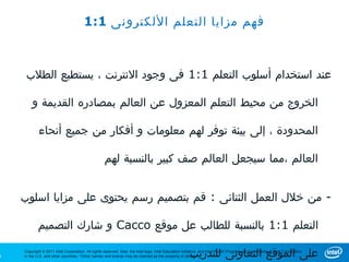 ‫فهم مزايا التعلم اللكترونى 1:1‬



     ‫عند استخدام أسلوب التعلم 1:1 فى وجود النترنت ، يستطيع الطلب‬

        ‫الخروج من محيط التعلم المعزول عن العالم بمصادره القديمة و‬

            ‫المحدودة ، إلى بيئة توفر لهم معلومات و أفكار من جميع أنحاء‬

                                                    ‫العالم ،مما سيجعل العالم صف كبير بالنسبة لهم‬


    ‫- من خلل العمل الثنائى : قم بتصميم رسم يحتوى على مزايا اسلوب‬

            ‫التعلم 1:1 بالنسبة للطالب عل موقع ‪ Cacco‬و شارك التصميم‬

‫3‬   ‫.‪in the U.S. and other countries. *Other names and brands may be claimed as the property of others‬‬ ‫على الموقع التعاونى للتدريب‬
    ‫‪Copyright © 2011 Intel Corporation. All rights reserved. Intel, the Intel logo, Intel Education Initiative, and Intel Teach Program are trademarks of Intel Corporation‬‬
 