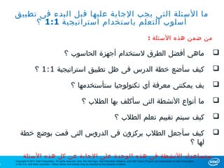 ‫ما السئلة التى يجب الجابة عليها قبل البدء فى تطبيق‬
         ‫أسلوب التعلم باستخدام استراتيجية 1:1 ؟‬
                                                                                                                               ‫من ضمن هذه السئلة :‬

                                                 ‫ماهى أفضل الطرق لستخدام أجهزة الحاسوب ؟‬                                                                                      ‫‪‬‬

                      ‫كيف سأضع خطة الدرس فى ظل تطبيق استراتيجية 1:1 ؟‬                                                                                                         ‫‪‬‬

                                                       ‫يف يمكننى معرفة أي تكنولوجيا ستأستخدمها ؟‬                                                                              ‫‪‬‬

                                                                  ‫ما أنواع النشطة التى سأكلف بها الطلب ؟‬                                                                      ‫‪‬‬

                                                                                                ‫كيف سيتم تقييم تعلم الطلب ؟‬                                                   ‫‪‬‬

        ‫كيف سأجعل الطلب يركزون فى الدروس التى قمت بوضع خطة‬                                                                                                                    ‫‪‬‬
                                                      ‫لها ؟‬
          ‫ستساعدك النشطة فى هذه الوحدة على الجابة عن كل هذه السئلة‬
    ‫‪Copyright © 2011 Intel Corporation. All rights reserved. Intel, the Intel logo, Intel Education Initiative, and Intel Teach Program are trademarks of Intel Corporation‬‬
‫5‬   ‫.‪in the U.S. and other countries. *Other names and brands may be claimed as the property of others‬‬
 