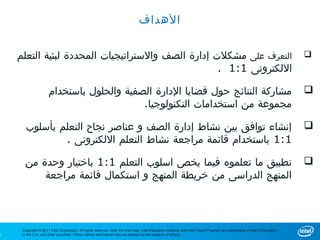 ‫الهداف‬


    ‫التعرف على مشكلت إدارة الصف والستراتيجيات المحددة لبئية التعلم‬                                                                                                             ‫‪‬‬
                                                   ‫اللكترونى 1:1 .‬

                      ‫مشاركة النتائج حول قضايا الدارة الصفية والحلول باستخدام‬                                                                                                  ‫‪‬‬
                                           ‫مجموعة من استخدامات التكنولوجيا.‬

       ‫إنشاء توافق بين نشاط إدارة الصف و عناصر نجاح التعلم بأسلوب‬                                                                                                              ‫‪‬‬
               ‫1:1 باستخدام قائمة مراجعة نشاط التعلم اللكترونى .‬

      ‫تطبيق ما تعلموه فيما يخص اسلوب التعلم 1:1 باختيار وحدة من‬                                                                                                                ‫‪‬‬
          ‫المنهج الدراسى من خريطة المنهج و استكمال قائمة مراجعة‬



     ‫‪Copyright © 2011 Intel Corporation. All rights reserved. Intel, the Intel logo, Intel Education Initiative, and Intel Teach Program are trademarks of Intel Corporation‬‬
‫6‬    ‫.‪in the U.S. and other countries. *Other names and brands may be claimed as the property of others‬‬
 