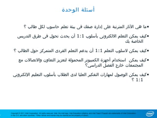 ‫أسئلة الوحدة‬

                     ‫• ما هي الثار المترتبة على إدارة صفك فى بيئة تعلم حاسوب لكل طالب ؟‬

            ‫•كيف يمكن التعلم اللكترونى بأسلوب 1:1 أن يحدث تحول فى طرق التدريس‬
                                                                 ‫الخاصة بك‬

       ‫•كيف يمكن لسلوب التعلم 1:1 أن يدعم التعلم الفردى المتمركز حول الطالب ؟‬

              ‫• كيف يمكن استخدام أجهزة الكمبيوتر المحمولة لتعزيز التعاون والتصالت مع‬
                                                  ‫المجتمعات خارج الفصل الدراسي؟‬

      ‫• كيف يمكن الوصول لمهارات التفكير العليا لدى الطلب بأسلوب التعليم اللكتروني‬
                                                                        ‫1:1 ؟‬




    ‫‪Copyright © 2011 Intel Corporation. All rights reserved. Intel, the Intel logo, Intel Education Initiative, and Intel Teach Program are trademarks of Intel Corporation‬‬
‫7‬   ‫.‪in the U.S. and other countries. *Other names and brands may be claimed as the property of others‬‬
 
