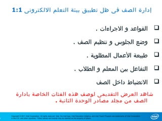 1:1 ‫إدارة الصف فى ظل تطبيق بيئة التعلم اللكترونى‬


                                                                                                                . ‫ القواعد و الجراءات‬

                                                                                   . ‫ وضع الجلوس و تنظيم الصف‬

                                                                                                     . ‫ طبيعة العمال المطلوبة‬

                                                                                     . ‫ التفاعل بين المعلم و الطلب‬

                                                                                                                  ‫ النضباط داخل الصف‬
         ‫شاهد العرض التقديمى لوصف هذه الفئات الخاصة بادارة‬
                        . ‫الصف من مجلد مصادر الوحدة الثانية‬

    Copyright © 2011 Intel Corporation. All rights reserved. Intel, the Intel logo, Intel Education Initiative, and Intel Teach Program are trademarks of Intel Corporation
9   in the U.S. and other countries. *Other names and brands may be claimed as the property of others.
 