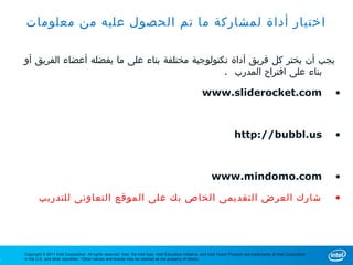 ‫اختيار أداة لمشاركة ما تم الحصول عليه من معلومات‬

    ‫يجب أن يختر كل فريق أداة تكنولوجية مختلفة بناء على ما يفضله أعضاء الفريق أو‬
                                                     . ‫بناء على اقتراح المدرب‬

                                                                                                             www.sliderocket.com                                              •



                                                                                                                                http://bubbl.us                               •



                                                                                                                   www.mindomo.com                                            •

            ‫شارك العرض التقديمى الخاص بك على الموقع التعاونى للتدريب‬                                                                                                          •




    Copyright © 2011 Intel Corporation. All rights reserved. Intel, the Intel logo, Intel Education Initiative, and Intel Teach Program are trademarks of Intel Corporation
1   in the U.S. and other countries. *Other names and brands may be claimed as the property of others.
 
