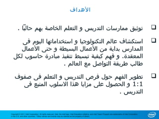 ‫الهداف‬


        ‫توثيق ممارسات التدريس و التعلم الخاصة بهم حاليا .‬                                                                                                                 ‫‪‬‬

      ‫استكشاف عالم التكنولوجيا و استخداماتها اليوم فى‬                                                                                                                     ‫‪‬‬
      ‫المدارس بداية من العمال البسيطة و حتى العمال‬
   ‫المعقدة. و فهم كيفية تبسيط تنفيذ مبادرة حاسوب لكل‬
                       ‫طالب طريقة التواصل مع العالم .‬

    ‫تطوير الفهم حول فرص التدريس و التعلم فى صفوف‬                                                                                                                          ‫‪‬‬
      ‫1:1 و الحصول على مزايا هذا السلوب المتبع فى‬
                                        ‫التدريس .‬


‫‪Copyright © 2011 Intel Corporation. All rights reserved. Intel, the Intel logo, Intel Education Initiative, and Intel Teach Program are trademarks of Intel Corporation‬‬
‫.‪in the U.S. and other countries. *Other names and brands may be claimed as the property of others‬‬
 