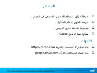 ‫المصادر‬

                                                 . ‫استطلع رأى استخدام الحاسوب المحمول فى التدريس‬                                                                          

                                                                                                       . ‫خريطة المنهج للمعلم المشارك‬                                      

                                                                                                      . ‫مجموعة تخطيط طرق التدريس‬                                          

                                                                                                             . Cacoo ‫نصائح تقنية لبرنامج‬                                  

                                                                                                                                                                ‫الدوات‬
                                              . http://cacoo.com ‫أداة لمشاركة التصميمات المرئية‬                                                                           

                                                             google.drive.com ‫اداة انشاء استطلعات الرأى‬                                                                   




Copyright © 2011 Intel Corporation. All rights reserved. Intel, the Intel logo, Intel Education Initiative, and Intel Teach Program are trademarks of Intel Corporation
in the U.S. and other countries. *Other names and brands may be claimed as the property of others.
 
