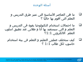 ‫أسئلة الوحدة‬


            ‫ما هى العناصر الساسية التى تميز طرق التدريس و‬                                                                                                                 ‫‪‬‬
                                ‫التعلم التى أقوم بها حاليا ؟‬

   ‫ما احتمالت استخدام التكنولوجيا بقوة فى التدريس و‬                                                                                                                       ‫‪‬‬
‫التعلم و التى سيستفيد بها أنا و طلبى عند تطبيق اسلوب‬
                            ‫التعلم اللكترونى 1:1؟‬

   ‫كيف ستختلف عمليتى التعليم و التعلم فى بيئة استخدام‬                                                                                                                     ‫‪‬‬
                             ‫حاسوب لكل طالب 1:1 ؟‬



‫‪Copyright © 2011 Intel Corporation. All rights reserved. Intel, the Intel logo, Intel Education Initiative, and Intel Teach Program are trademarks of Intel Corporation‬‬
‫.‪in the U.S. and other countries. *Other names and brands may be claimed as the property of others‬‬
 