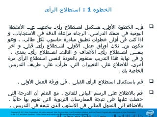 ‫الخطوة 1 : استطلع الرأى‬


‫ورووو ونوو النشطة‬
           ‫وىوو الخطوة الووىو وتوووكمل وتوووطلع روىو مختص ع‬
                       ‫أ‬        ‫اس‬      ‫ل س‬                ‫ف‬                                                                                                               ‫‪‬‬
‫اليومية فى صفك الدراسى. الرجاء مراعاة الدقة فى الستجابات. و‬
‫اذا كنت فى أولى خطوات تطبيق مبادرة حاسوب لكل طالب. . وهو‬
‫مكون ونوو ثلث أوراق عمل. الووىو وتوووطلع روىو قبوىو و أخر‬
         ‫ل‬     ‫أ‬       ‫ل اس‬                           ‫م‬
 ‫وموووى وتوووطلع روىو الهداف و الثاوثو وتوووطلع روىو بعدى .‬
            ‫أ‬       ‫ل اس‬                    ‫أ‬       ‫اس‬    ‫يس‬
‫و فى نهاية هذا التدريب ستقوم بالعودة لنفس استطلع الرأى مرة‬
‫وةوو التدريس‬
           ‫أخرى. للطلع عوىو التغييرات الوىو طروتو عوىو طريق‬
                  ‫ل‬      ‫أ‬    ‫ت‬               ‫ل‬
                                                  ‫الخاصة بك .‬

         ‫قم باستكمال استطلع الرأى القبلى . فى ورقة العمل الولى .‬                                                                                                           ‫‪‬‬

‫قم بالطلع على الرسم البيانى للنتائج . مع العلم أن الدرجة التى‬                                                                                                              ‫‪‬‬
‫حصلت عليها هى نتيجة الممارسات التربوية التى تقوم بها حاليا .‬
 ‫بالضافة الى التحول الحالى فى السلوب الذى تتبعه فى التدريس .‬
 ‫‪Copyright © 2011 Intel Corporation. All rights reserved. Intel, the Intel logo, Intel Education Initiative, and Intel Teach Program are trademarks of Intel Corporation‬‬
 ‫.‪in the U.S. and other countries. *Other names and brands may be claimed as the property of others‬‬
 