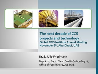 The next decade of CCS 
projects and technology 
Global CCS Institute Annual Meeting 
November 5th, Abu Dhabi, UAE 
Dr. S. Julio Friedmann 
Dep. Asst. Sect., Clean Coal & Carbon Mgmt, 
Office of Fossil Energy, US DOE 
 