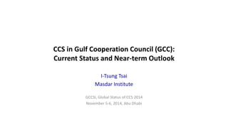 CCS in Gulf Cooperation Council (GCC): 
Current Status and Near-term Outlook 
I-Tsung Tsai 
Masdar Institute 
GCCSI, Global Status of CCS 2014 
November 5-6, 2014, Abu Dhabi 
 
