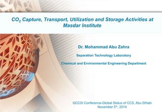 1 
CO2 Capture, Transport, Utilization and Storage Activities at 
Masdar Institute 
Dr. Mohammad Abu Zahra 
Separation Technology Laboratory 
Chemical and Environmental Engineering Department 
GCCSI Conference-Global Status of CCS, Abu DHabi 
November 5th, 2014 
 
