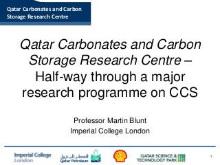 Qatar Carbonates and Carbon 
Storage Research Centre 
Qatar Carbonates and Carbon 
Storage Research Centre – 
Half-way through a major 
research programme on CCS 
Professor Martin Blunt 
Imperial College London 
1 
 