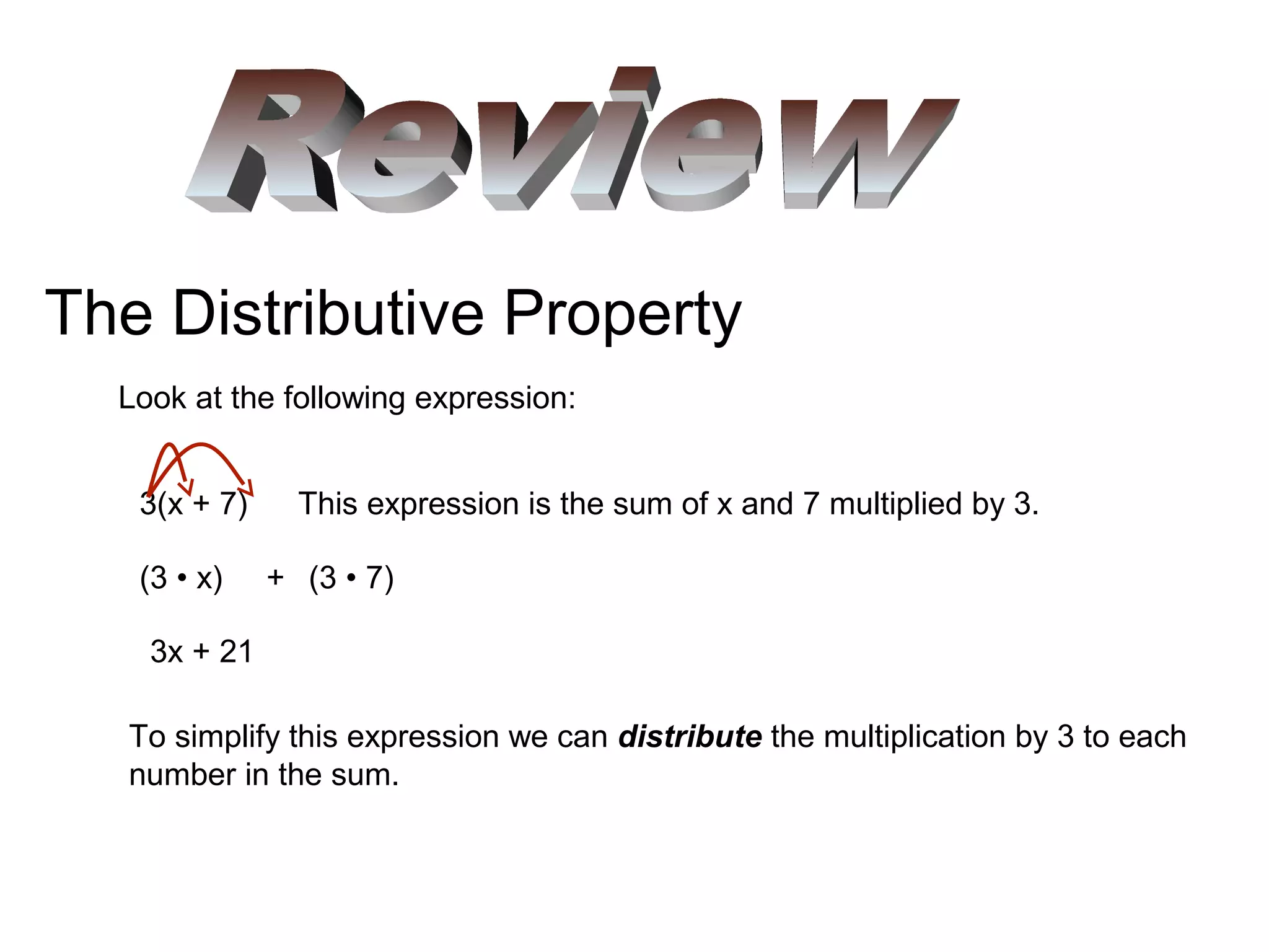 The Distributive Property
Look at the following expression:
3(x + 7) This expression is the sum of x and 7 multiplied by 3.
To simplify this expression we can distribute the multiplication by 3 to each
number in the sum.
(3 • x) + (3 • 7)
3x + 21
 